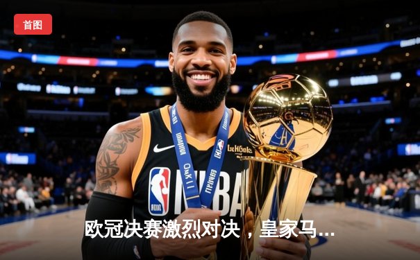 欧冠决赛激烈对决，皇家马德里2-1险胜利物浦再夺桂冠