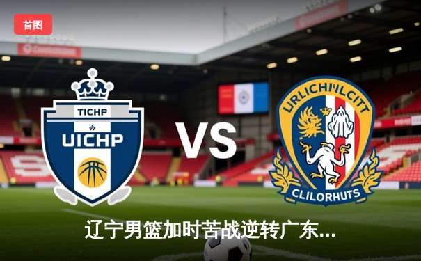 辽宁男篮加时苦战逆转广东，赵继伟30+10导演惊天逆转